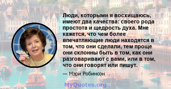 Люди, которыми я восхищаюсь, имеют два качества: своего рода простота и щедрость духа. Мне кажется, что чем более впечатляющие люди находятся в том, что они сделали, тем проще они склонны быть в том, как они