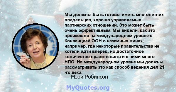 Мы должны быть готовы иметь многолетних владельцев, хорошо управляемых партнерских отношений. Это может быть очень эффективным. Мы видели, как это произошло на международном уровне с Конвенцией ООН о наземных минах,