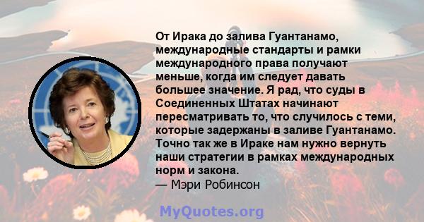 От Ирака до залива Гуантанамо, международные стандарты и рамки международного права получают меньше, когда им следует давать большее значение. Я рад, что суды в Соединенных Штатах начинают пересматривать то, что