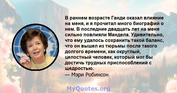 В раннем возрасте Ганди оказал влияние на меня, и я прочитал много биографий о нем. В последние двадцать лет на меня сильно повлияли Мандела. Удивительно, что ему удалось сохранить такой баланс, что он вышел из тюрьмы