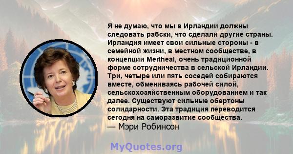 Я не думаю, что мы в Ирландии должны следовать рабски, что сделали другие страны. Ирландия имеет свои сильные стороны - в семейной жизни, в местном сообществе, в концепции Meitheal, очень традиционной форме