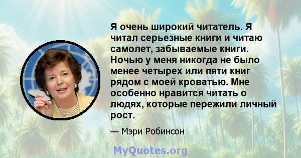 Я очень широкий читатель. Я читал серьезные книги и читаю самолет, забываемые книги. Ночью у меня никогда не было менее четырех или пяти книг рядом с моей кроватью. Мне особенно нравится читать о людях, которые пережили 