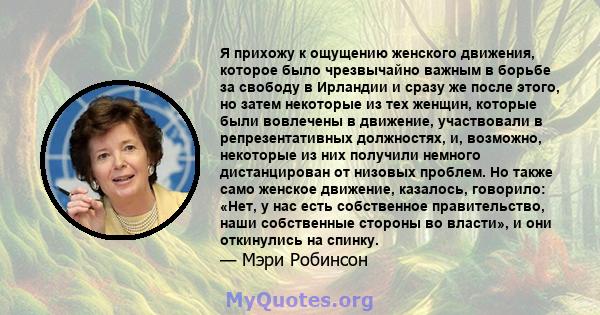 Я прихожу к ощущению женского движения, которое было чрезвычайно важным в борьбе за свободу в Ирландии и сразу же после этого, но затем некоторые из тех женщин, которые были вовлечены в движение, участвовали в