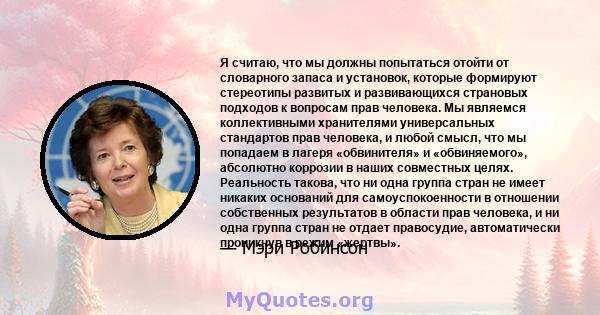 Я считаю, что мы должны попытаться отойти от словарного запаса и установок, которые формируют стереотипы развитых и развивающихся страновых подходов к вопросам прав человека. Мы являемся коллективными хранителями