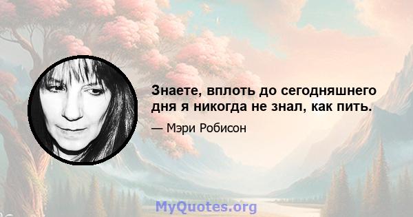 Знаете, вплоть до сегодняшнего дня я никогда не знал, как пить.