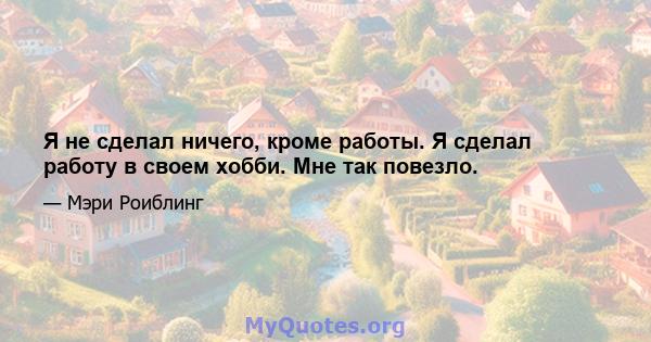 Я не сделал ничего, кроме работы. Я сделал работу в своем хобби. Мне так повезло.