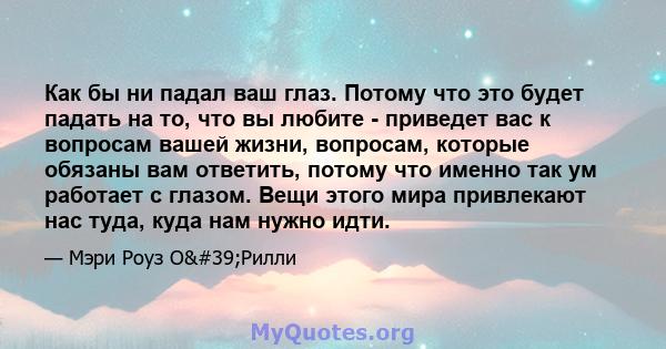 Как бы ни падал ваш глаз. Потому что это будет падать на то, что вы любите - приведет вас к вопросам вашей жизни, вопросам, которые обязаны вам ответить, потому что именно так ум работает с глазом. Вещи этого мира