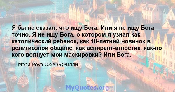 Я бы не сказал, что ищу Бога. Или я не ищу Бога точно. Я не ищу Бога, о котором я узнал как католический ребенок, как 18-летний новичок в религиозной общине, как аспирант-агностик, как-но кого волнует мои маскировки?