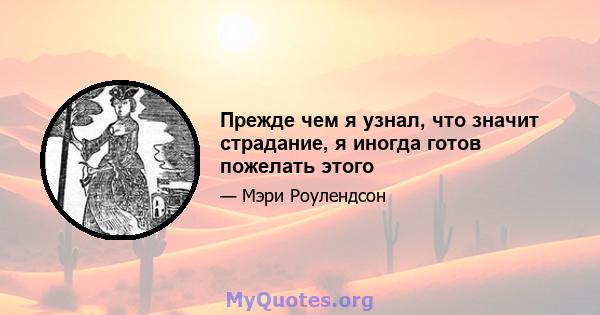 Прежде чем я узнал, что значит страдание, я иногда готов пожелать этого