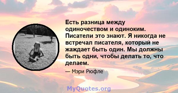 Есть разница между одиночеством и одиноким. Писатели это знают. Я никогда не встречал писателя, который не жаждает быть один. Мы должны быть одни, чтобы делать то, что делаем.