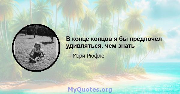 В конце концов я бы предпочел удивляться, чем знать