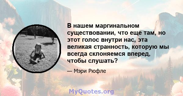 В нашем маргинальном существовании, что еще там, но этот голос внутри нас, эта великая странность, которую мы всегда склоняемся вперед, чтобы слушать?