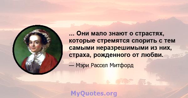 ... Они мало знают о страстях, которые стремятся спорить с тем самыми неразрешимыми из них, страха, рожденного от любви.