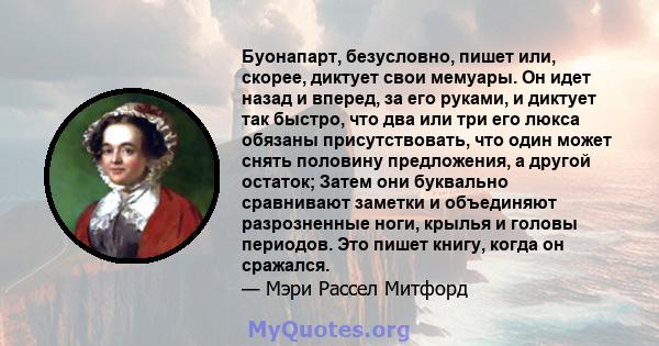 Буонапарт, безусловно, пишет или, скорее, диктует свои мемуары. Он идет назад и вперед, за его руками, и диктует так быстро, что два или три его люкса обязаны присутствовать, что один может снять половину предложения, а 