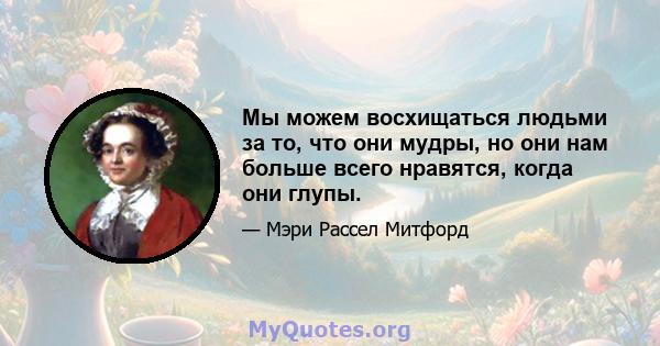 Мы можем восхищаться людьми за то, что они мудры, но они нам больше всего нравятся, когда они глупы.