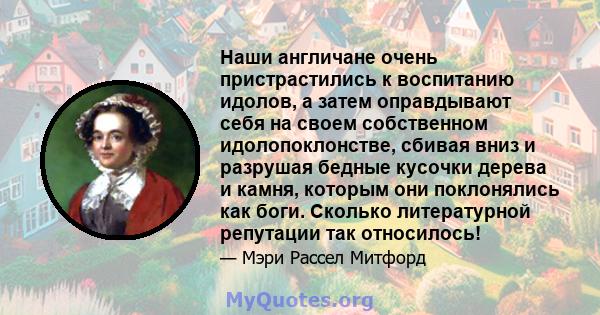 Наши англичане очень пристрастились к воспитанию идолов, а затем оправдывают себя на своем собственном идолопоклонстве, сбивая вниз и разрушая бедные кусочки дерева и камня, которым они поклонялись как боги. Сколько