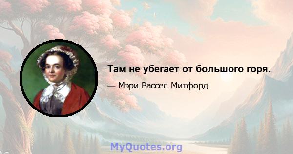 Там не убегает от большого горя.