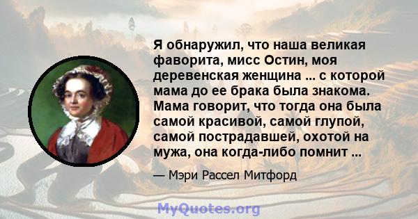 Я обнаружил, что наша великая фаворита, мисс Остин, моя деревенская женщина ... с которой мама до ее брака была знакома. Мама говорит, что тогда она была самой красивой, самой глупой, самой пострадавшей, охотой на мужа, 