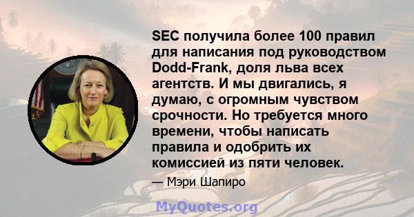 SEC получила более 100 правил для написания под руководством Dodd-Frank, доля льва всех агентств. И мы двигались, я думаю, с огромным чувством срочности. Но требуется много времени, чтобы написать правила и одобрить их