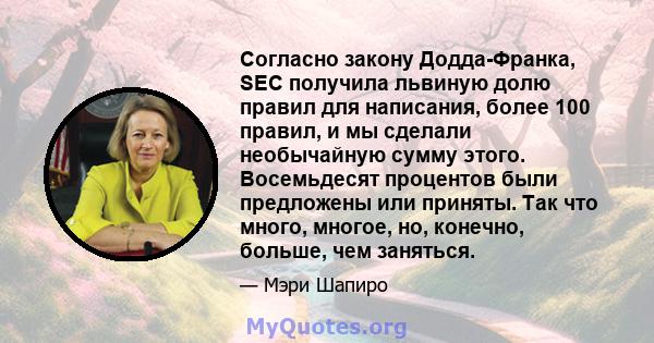 Согласно закону Додда-Франка, SEC получила львиную долю правил для написания, более 100 правил, и мы сделали необычайную сумму этого. Восемьдесят процентов были предложены или приняты. Так что много, многое, но,