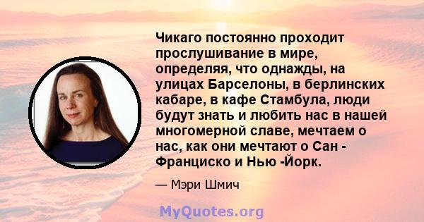 Чикаго постоянно проходит прослушивание в мире, определяя, что однажды, на улицах Барселоны, в берлинских кабаре, в кафе Стамбула, люди будут знать и любить нас в нашей многомерной славе, мечтаем о нас, как они мечтают