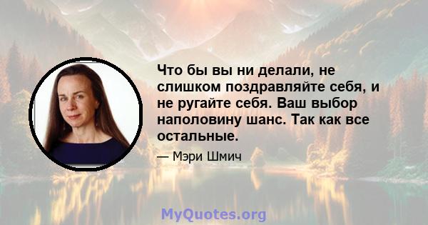 Что бы вы ни делали, не слишком поздравляйте себя, и не ругайте себя. Ваш выбор наполовину шанс. Так как все остальные.