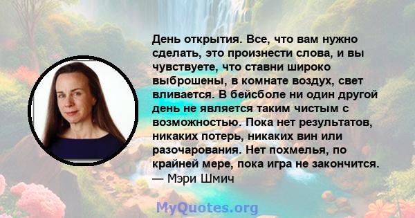 День открытия. Все, что вам нужно сделать, это произнести слова, и вы чувствуете, что ставни широко выброшены, в комнате воздух, свет вливается. В бейсболе ни один другой день не является таким чистым с возможностью.