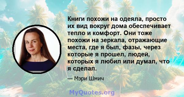 Книги похожи на одеяла, просто их вид вокруг дома обеспечивает тепло и комфорт. Они тоже похожи на зеркала, отражающие места, где я был, фазы, через которые я прошел, людей, которых я любил или думал, что я сделал.