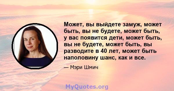 Может, вы выйдете замуж, может быть, вы не будете, может быть, у вас появится дети, может быть, вы не будете, может быть, вы разводите в 40 лет, может быть наполовину шанс, как и все.