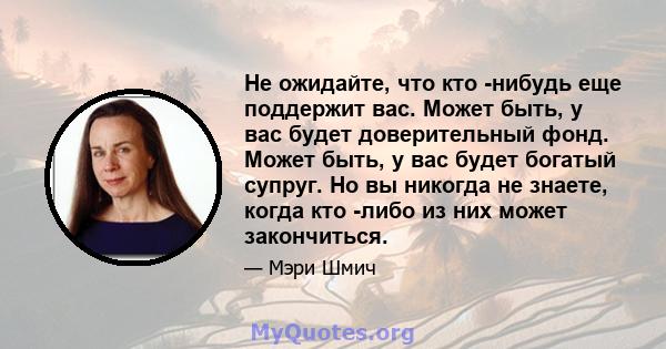 Не ожидайте, что кто -нибудь еще поддержит вас. Может быть, у вас будет доверительный фонд. Может быть, у вас будет богатый супруг. Но вы никогда не знаете, когда кто -либо из них может закончиться.