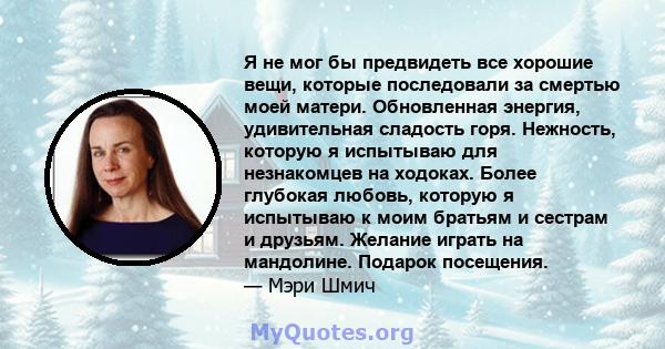 Я не мог бы предвидеть все хорошие вещи, которые последовали за смертью моей матери. Обновленная энергия, удивительная сладость горя. Нежность, которую я испытываю для незнакомцев на ходоках. Более глубокая любовь,