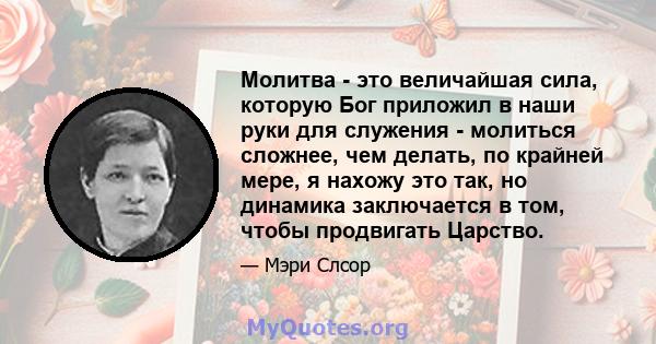 Молитва - это величайшая сила, которую Бог приложил в наши руки для служения - молиться сложнее, чем делать, по крайней мере, я нахожу это так, но динамика заключается в том, чтобы продвигать Царство.