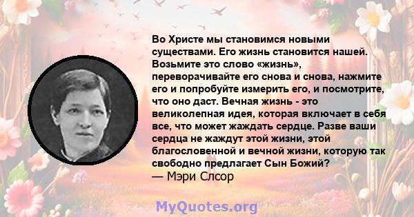 Во Христе мы становимся новыми существами. Его жизнь становится нашей. Возьмите это слово «жизнь», переворачивайте его снова и снова, нажмите его и попробуйте измерить его, и посмотрите, что оно даст. Вечная жизнь - это 