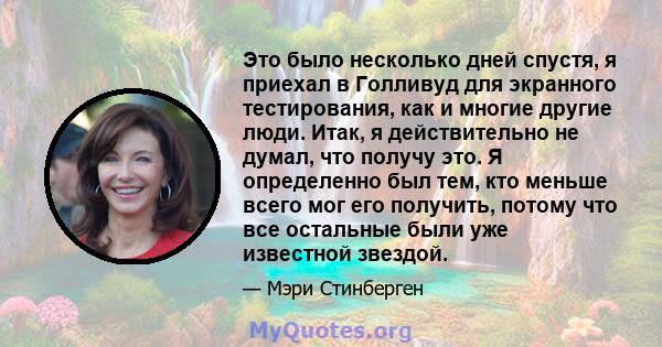 Это было несколько дней спустя, я приехал в Голливуд для экранного тестирования, как и многие другие люди. Итак, я действительно не думал, что получу это. Я определенно был тем, кто меньше всего мог его получить, потому 