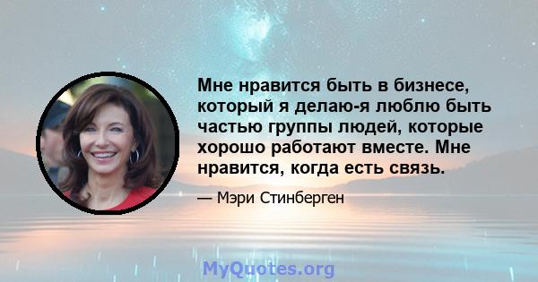 Мне нравится быть в бизнесе, который я делаю-я люблю быть частью группы людей, которые хорошо работают вместе. Мне нравится, когда есть связь.