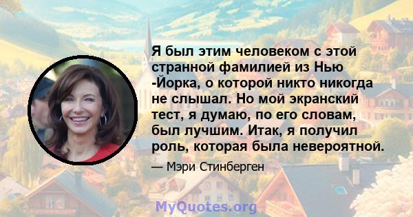 Я был этим человеком с этой странной фамилией из Нью -Йорка, о которой никто никогда не слышал. Но мой экранский тест, я думаю, по его словам, был лучшим. Итак, я получил роль, которая была невероятной.