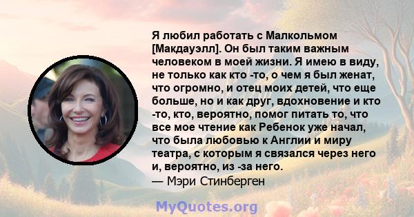 Я любил работать с Малкольмом [Макдауэлл]. Он был таким важным человеком в моей жизни. Я имею в виду, не только как кто -то, о чем я был женат, что огромно, и отец моих детей, что еще больше, но и как друг, вдохновение