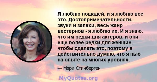 Я люблю лошадей, и я люблю все это. Достопримечательности, звуки и запахи, весь жанр вестернов - я люблю их. И я знаю, что им редки для актеров, и они еще более редки для женщин, чтобы сделать это, поэтому я