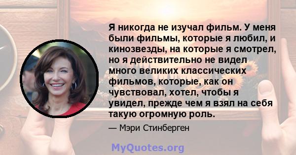 Я никогда не изучал фильм. У меня были фильмы, которые я любил, и кинозвезды, на которые я смотрел, но я действительно не видел много великих классических фильмов, которые, как он чувствовал, хотел, чтобы я увидел,