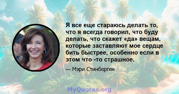 Я все еще стараюсь делать то, что я всегда говорил, что буду делать, что скажет «да» вещам, которые заставляют мое сердце бить быстрее, особенно если в этом что -то страшное.