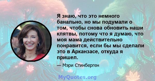 Я знаю, что это немного банально, но мы подумали о том, чтобы снова обновить наши клятвы, потому что я думаю, что моя мама действительно понравится, если бы мы сделали это в Арканзасе, откуда я пришел.