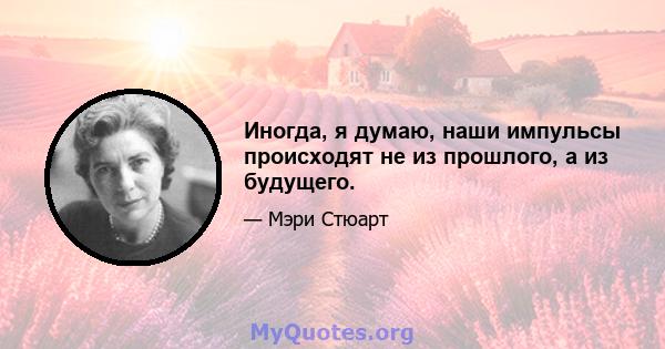 Иногда, я думаю, наши импульсы происходят не из прошлого, а из будущего.