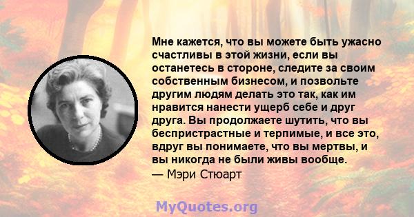 Мне кажется, что вы можете быть ужасно счастливы в этой жизни, если вы останетесь в стороне, следите за своим собственным бизнесом, и позвольте другим людям делать это так, как им нравится нанести ущерб себе и друг