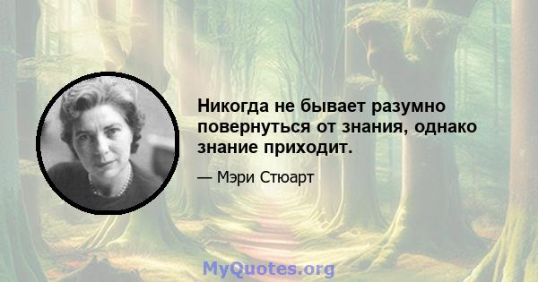 Никогда не бывает разумно повернуться от знания, однако знание приходит.