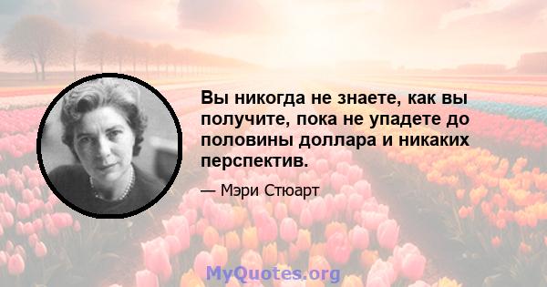 Вы никогда не знаете, как вы получите, пока не упадете до половины доллара и никаких перспектив.