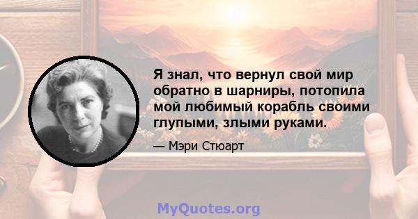 Я знал, что вернул свой мир обратно в шарниры, потопила мой любимый корабль своими глупыми, злыми руками.