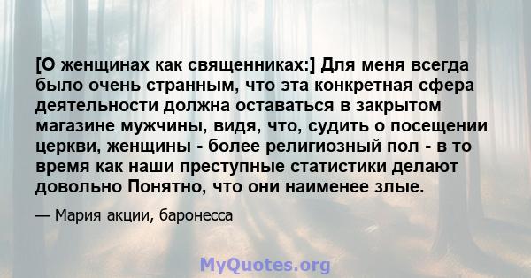 [О женщинах как священниках:] Для меня всегда было очень странным, что эта конкретная сфера деятельности должна оставаться в закрытом магазине мужчины, видя, что, судить о посещении церкви, женщины - более религиозный