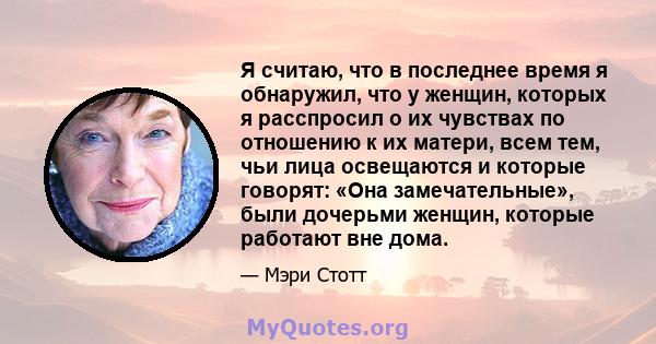 Я считаю, что в последнее время я обнаружил, что у женщин, которых я расспросил о их чувствах по отношению к их матери, всем тем, чьи лица освещаются и которые говорят: «Она замечательные», были дочерьми женщин, которые 