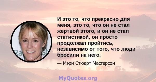 И это то, что прекрасно для меня, это то, что он не стал жертвой этого, и он не стал статистикой, он просто продолжал пройтись, независимо от того, что люди бросили на него.