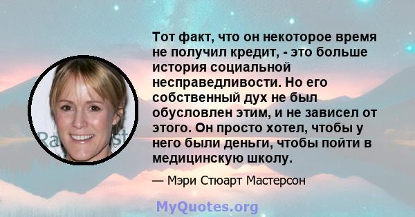 Тот факт, что он некоторое время не получил кредит, - это больше история социальной несправедливости. Но его собственный дух не был обусловлен этим, и не зависел от этого. Он просто хотел, чтобы у него были деньги,